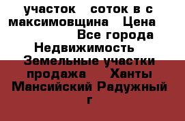 участок 12соток в с.максимовщина › Цена ­ 1 000 000 - Все города Недвижимость » Земельные участки продажа   . Ханты-Мансийский,Радужный г.